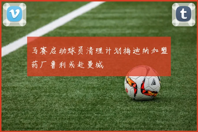马赛启动球员清理计划梅迪纳加盟药厂鲁利或赴曼城
